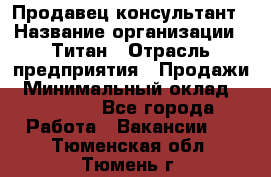 Продавец-консультант › Название организации ­ Титан › Отрасль предприятия ­ Продажи › Минимальный оклад ­ 15 000 - Все города Работа » Вакансии   . Тюменская обл.,Тюмень г.